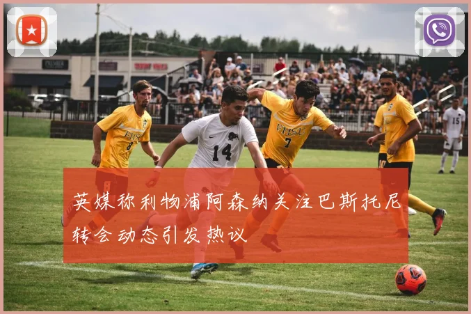 英媒称利物浦阿森纳关注巴斯托尼转会动态引发热议
