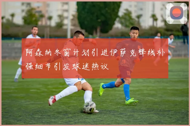 阿森纳冬窗计划引进伊萨克锋线补强细节引发球迷热议