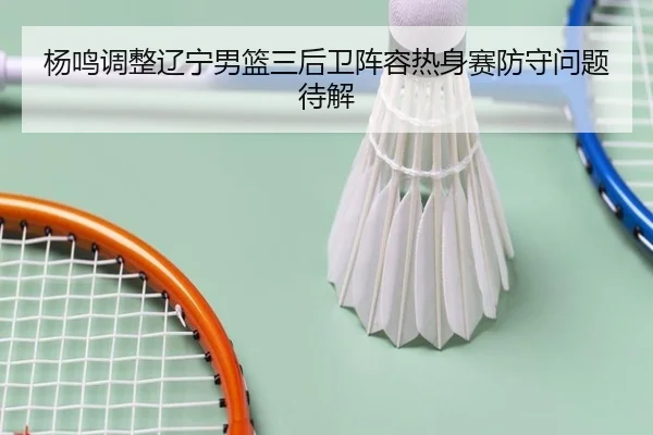 杨鸣调整辽宁男篮三后卫阵容热身赛防守问题待解